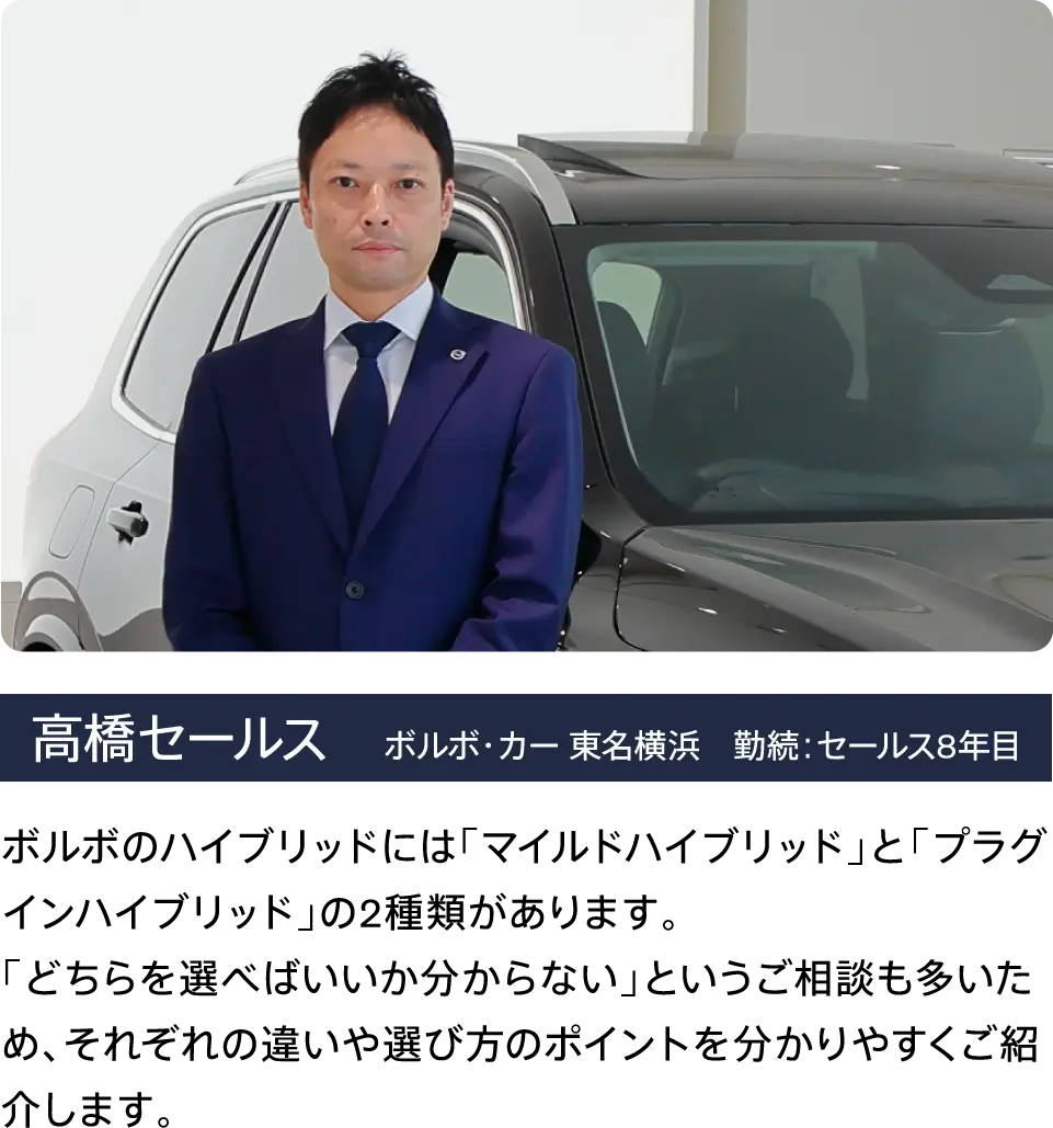 高橋セールス    ボルボ・カー 東名横浜　勤続：セールス8年目 ボルボのハイブリッドには「マイルドハイブリッド」と「プラグインハイブリッド」の2種類があります。
「どちらを選べばいいか分からない」というご相談も多いため、それぞれの違いや選び方のポイントを分かりやすくご紹介します。