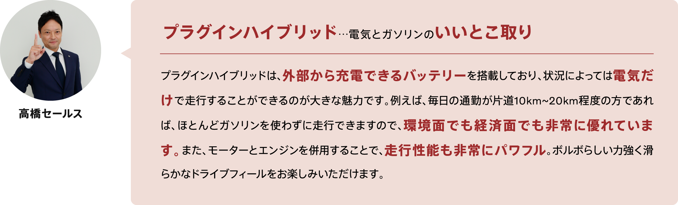 プラグインハイブリッド…電気とガソリンのいいとこ取りプラグインハイブリッドは、外部から充電できるバッテリーを搭載しており、状況によっては電気だけで走行することができるのが大きな魅力です。例えば、毎日の通勤が片道10km~20km程度の方であれば、ほとんどガソリンを使わずに走行できますので、環境面でも経済面でも非常に優れています。また、モーターとエンジンを併用することで、走行性能も非常にパワフル。ボルボらしい力強く滑らかなドライブフィールをお楽しみいただけます。