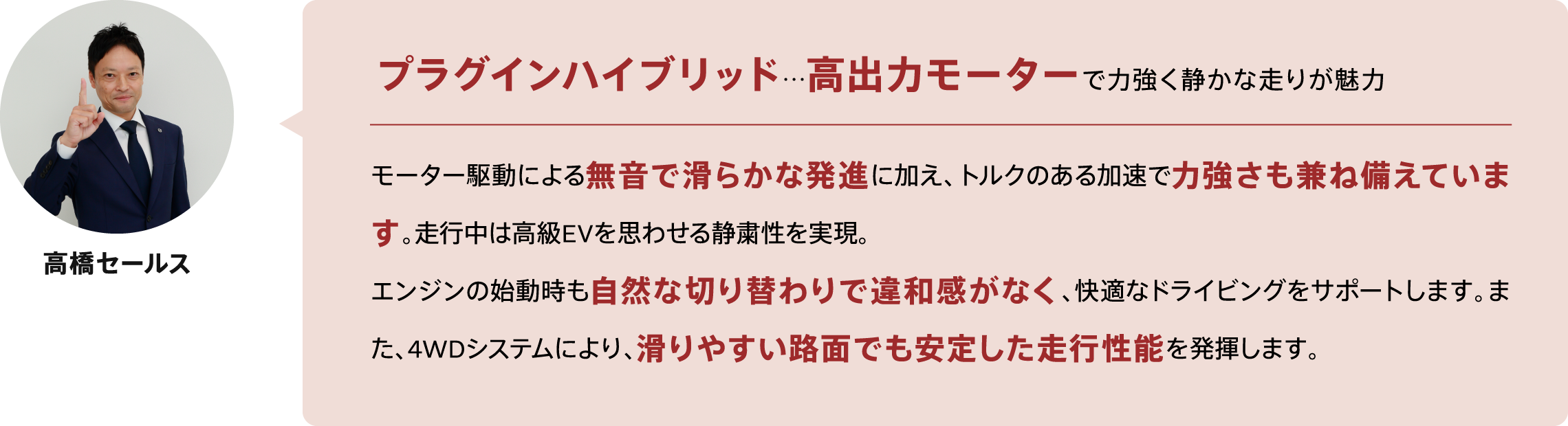 プラグインハイブリッド…高出力モーターで力強く静かな走りが魅力 モーター駆動による無音で滑らかな発進に加え、トルクのある加速で力強さも兼ね備えています。走行中は高級EVを思わせる静粛性を実現。
エンジンの始動時も自然な切り替わりで違和感がなく、快適なドライビングをサポートします。また、4WDシステムにより、滑りやすい路面でも安定した走行性能を発揮します。