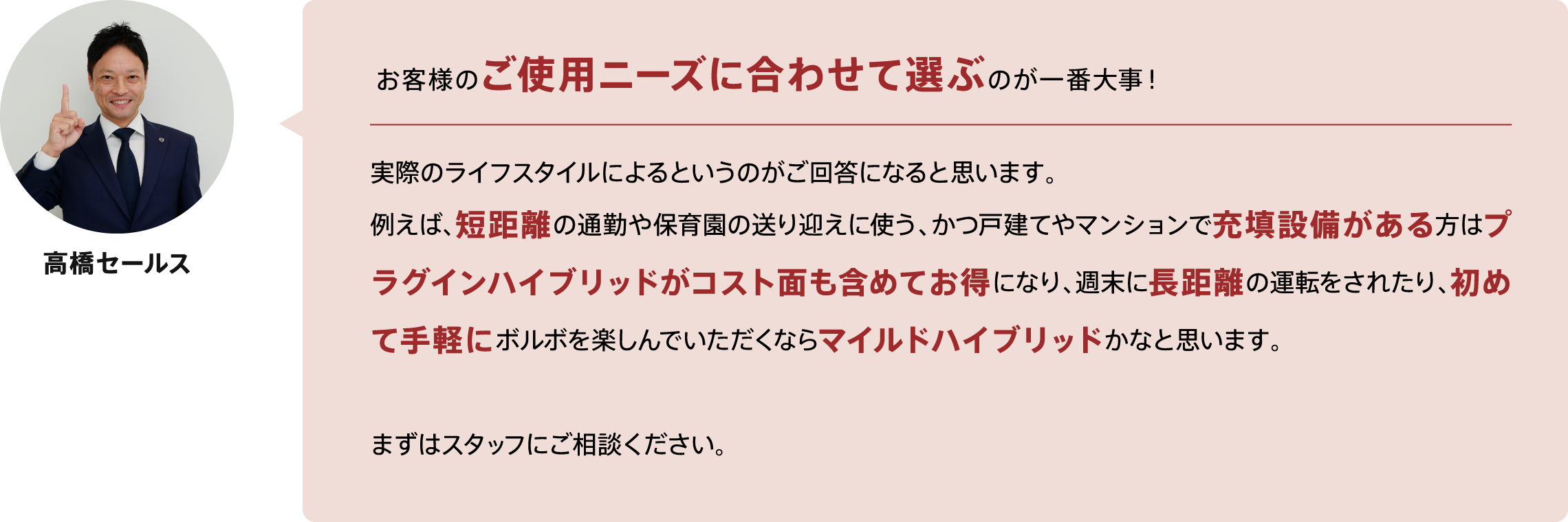 お客様のご使用ニーズに合わせて選ぶのが一番大事！実際のライフスタイルによるというのがご回答になると思います。
例えば、短距離の通勤や保育園の送り迎えに使う、かつ戸建てやマンションで充填設備がある方はプラグインハイブリッドがコスト面も含めてお得になり、週末に長距離の運転をされたり、初めて手軽にボルボを楽しんでいただくならマイルドハイブリッドかなと思います。まずはスタッフにご相談ください。