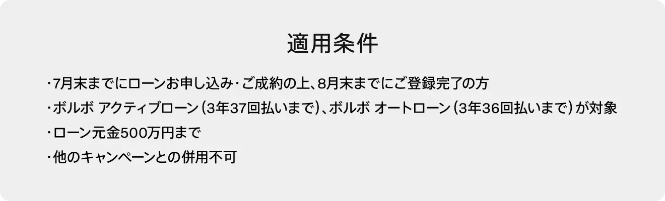 適用条件・7月末までにローンお申し込み・ご成約の上、8月末までにご登録完了の方・ボルボ アクティブローン（3年37回払いまで）、ボルボ オートローン（3年36回払いまで）が対象・ローン元金500万円まで・他のキャンペーンとの併用不可