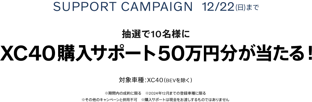 SUPPORT CAMPAIGN 12/22(日)まで 抽選で10名様にXC40購入サポート50万円分が当たる！ 対象車種：XC40（BEVを除く） ※期間内の成約に限る　※2024年12月までの登録車種に限る ※その他のキャンペーンと併用不可　※購入サポートは現金をお渡しするものではありません