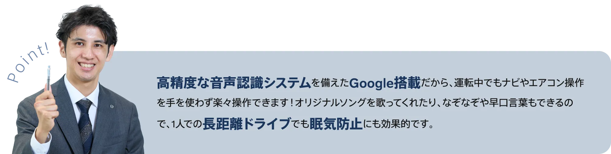 高精度な音声認識システムを備えたGoogle搭載だから、運転中でもナビやエアコン操作を手を使わず楽々操作できます！オリジナルソングを歌ってくれたり、なぞなぞや早口言葉もできるので、1人での長距離ドライブでも眠気防止にも効果的です。